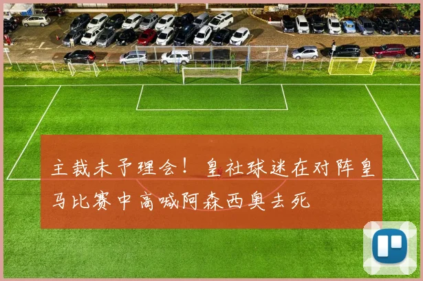 主裁未予理会！皇社球迷在对阵皇马比赛中高喊阿森西奥去死